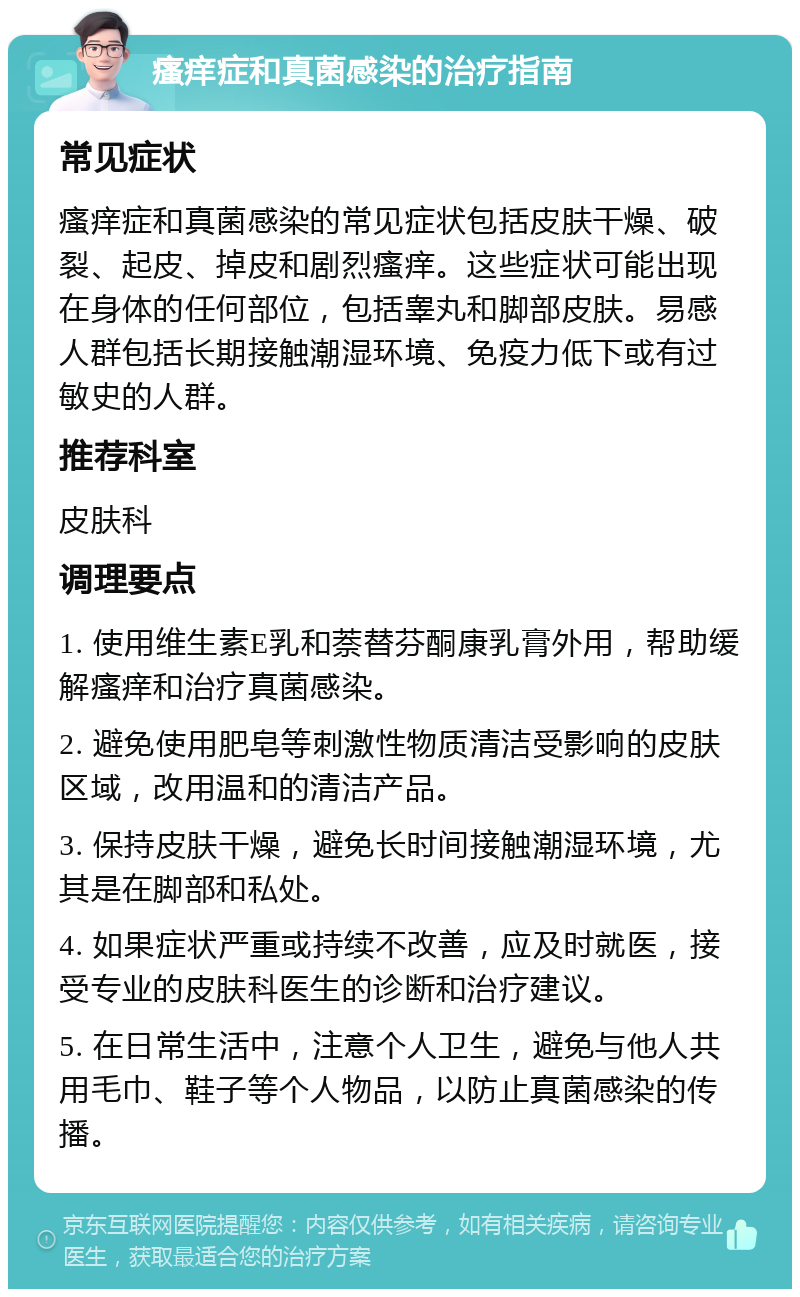 瘙痒症和真菌感染的治疗指南 常见症状 瘙痒症和真菌感染的常见症状包括皮肤干燥、破裂、起皮、掉皮和剧烈瘙痒。这些症状可能出现在身体的任何部位，包括睾丸和脚部皮肤。易感人群包括长期接触潮湿环境、免疫力低下或有过敏史的人群。 推荐科室 皮肤科 调理要点 1. 使用维生素E乳和萘替芬酮康乳膏外用，帮助缓解瘙痒和治疗真菌感染。 2. 避免使用肥皂等刺激性物质清洁受影响的皮肤区域，改用温和的清洁产品。 3. 保持皮肤干燥，避免长时间接触潮湿环境，尤其是在脚部和私处。 4. 如果症状严重或持续不改善，应及时就医，接受专业的皮肤科医生的诊断和治疗建议。 5. 在日常生活中，注意个人卫生，避免与他人共用毛巾、鞋子等个人物品，以防止真菌感染的传播。