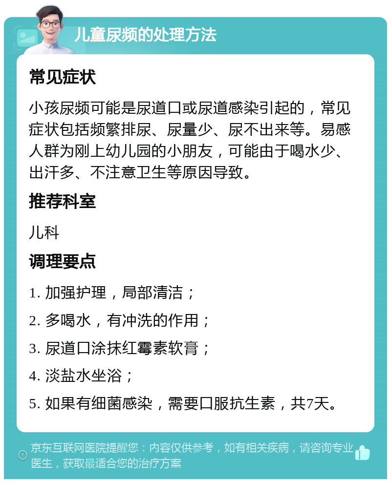 儿童尿频的处理方法 常见症状 小孩尿频可能是尿道口或尿道感染引起的，常见症状包括频繁排尿、尿量少、尿不出来等。易感人群为刚上幼儿园的小朋友，可能由于喝水少、出汗多、不注意卫生等原因导致。 推荐科室 儿科 调理要点 1. 加强护理，局部清洁； 2. 多喝水，有冲洗的作用； 3. 尿道口涂抹红霉素软膏； 4. 淡盐水坐浴； 5. 如果有细菌感染，需要口服抗生素，共7天。