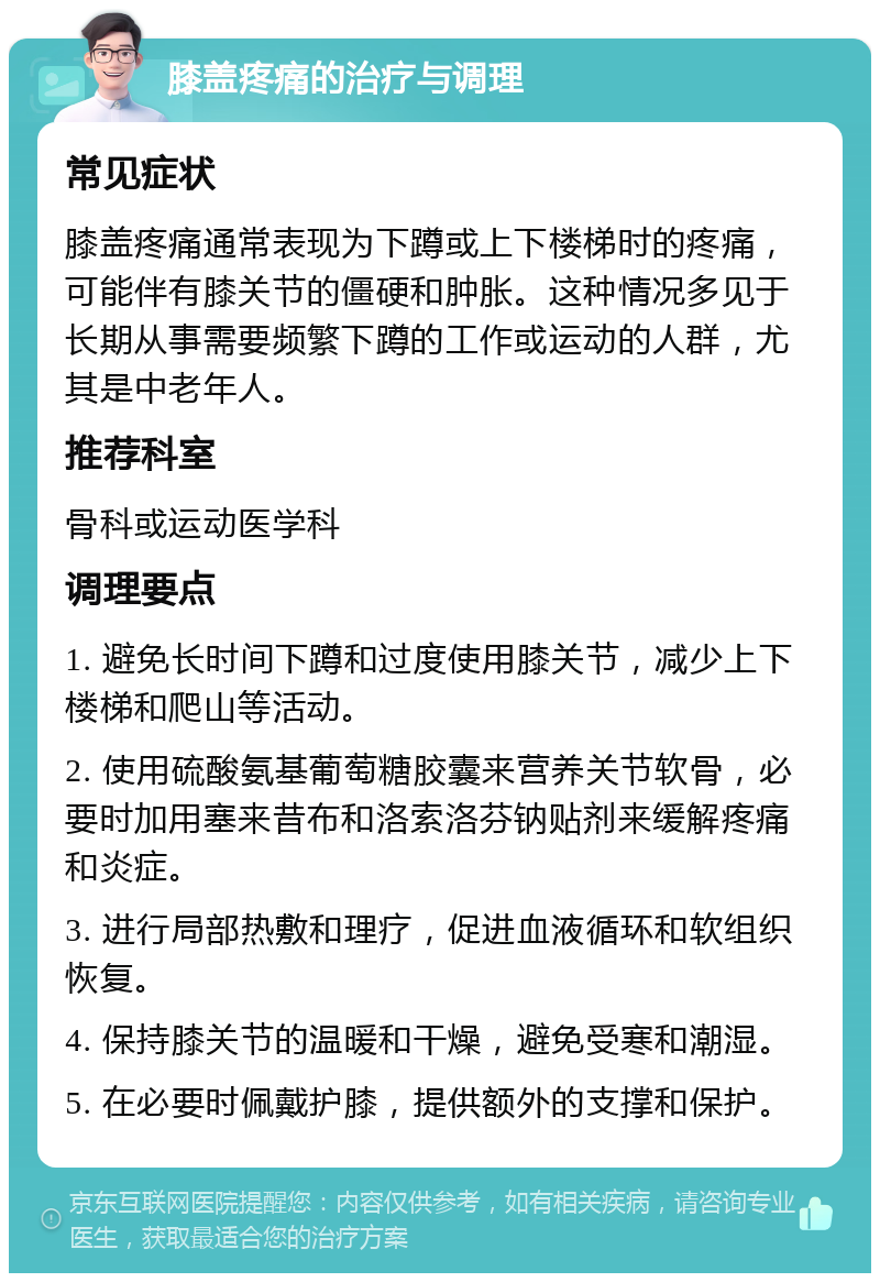 膝盖疼痛的治疗与调理 常见症状 膝盖疼痛通常表现为下蹲或上下楼梯时的疼痛，可能伴有膝关节的僵硬和肿胀。这种情况多见于长期从事需要频繁下蹲的工作或运动的人群，尤其是中老年人。 推荐科室 骨科或运动医学科 调理要点 1. 避免长时间下蹲和过度使用膝关节，减少上下楼梯和爬山等活动。 2. 使用硫酸氨基葡萄糖胶囊来营养关节软骨，必要时加用塞来昔布和洛索洛芬钠贴剂来缓解疼痛和炎症。 3. 进行局部热敷和理疗，促进血液循环和软组织恢复。 4. 保持膝关节的温暖和干燥，避免受寒和潮湿。 5. 在必要时佩戴护膝，提供额外的支撑和保护。