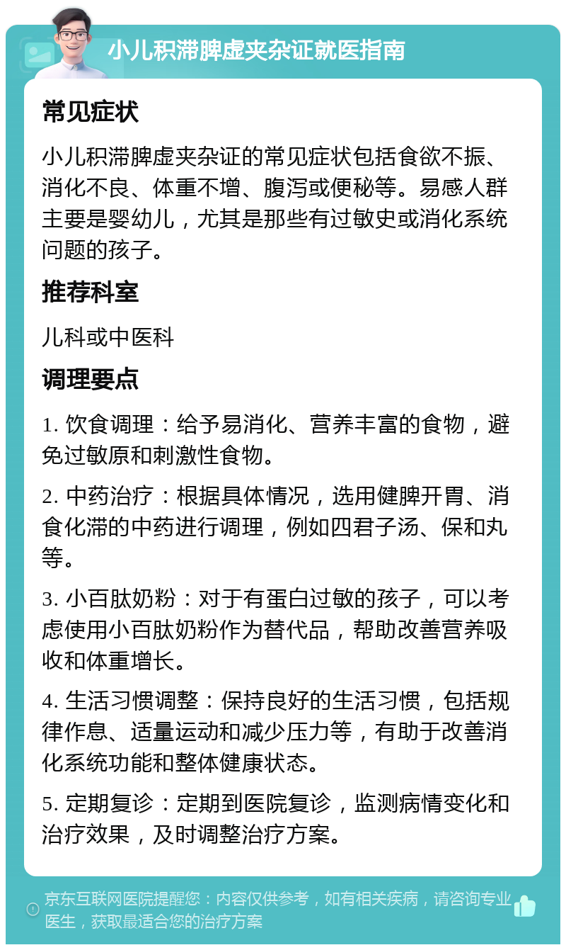 小儿积滞脾虚夹杂证就医指南 常见症状 小儿积滞脾虚夹杂证的常见症状包括食欲不振、消化不良、体重不增、腹泻或便秘等。易感人群主要是婴幼儿，尤其是那些有过敏史或消化系统问题的孩子。 推荐科室 儿科或中医科 调理要点 1. 饮食调理：给予易消化、营养丰富的食物，避免过敏原和刺激性食物。 2. 中药治疗：根据具体情况，选用健脾开胃、消食化滞的中药进行调理，例如四君子汤、保和丸等。 3. 小百肽奶粉：对于有蛋白过敏的孩子，可以考虑使用小百肽奶粉作为替代品，帮助改善营养吸收和体重增长。 4. 生活习惯调整：保持良好的生活习惯，包括规律作息、适量运动和减少压力等，有助于改善消化系统功能和整体健康状态。 5. 定期复诊：定期到医院复诊，监测病情变化和治疗效果，及时调整治疗方案。