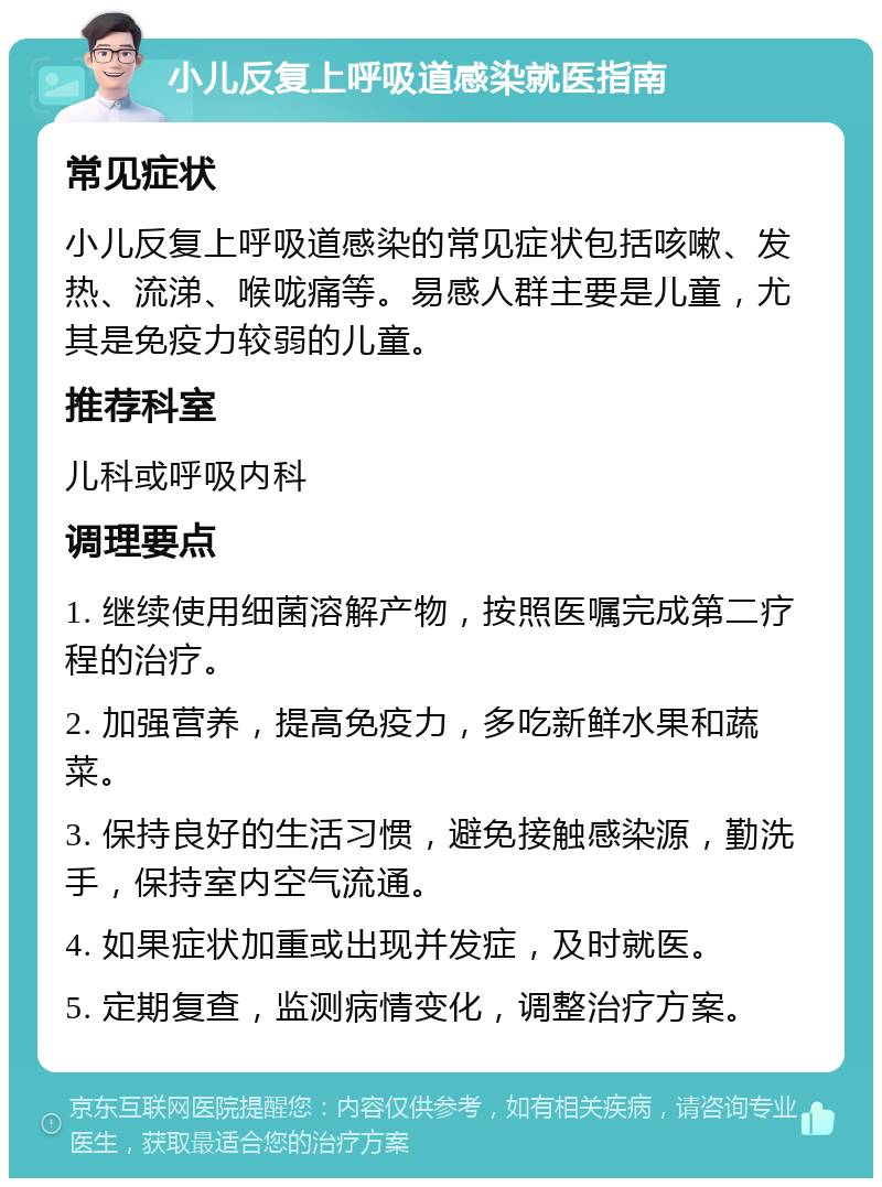 小儿反复上呼吸道感染就医指南 常见症状 小儿反复上呼吸道感染的常见症状包括咳嗽、发热、流涕、喉咙痛等。易感人群主要是儿童，尤其是免疫力较弱的儿童。 推荐科室 儿科或呼吸内科 调理要点 1. 继续使用细菌溶解产物，按照医嘱完成第二疗程的治疗。 2. 加强营养，提高免疫力，多吃新鲜水果和蔬菜。 3. 保持良好的生活习惯，避免接触感染源，勤洗手，保持室内空气流通。 4. 如果症状加重或出现并发症，及时就医。 5. 定期复查，监测病情变化，调整治疗方案。