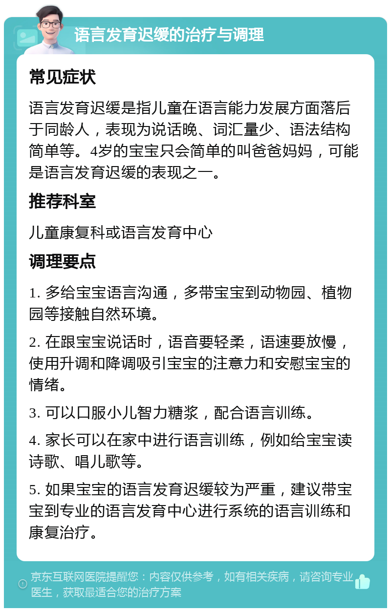 语言发育迟缓的治疗与调理 常见症状 语言发育迟缓是指儿童在语言能力发展方面落后于同龄人，表现为说话晚、词汇量少、语法结构简单等。4岁的宝宝只会简单的叫爸爸妈妈，可能是语言发育迟缓的表现之一。 推荐科室 儿童康复科或语言发育中心 调理要点 1. 多给宝宝语言沟通，多带宝宝到动物园、植物园等接触自然环境。 2. 在跟宝宝说话时，语音要轻柔，语速要放慢，使用升调和降调吸引宝宝的注意力和安慰宝宝的情绪。 3. 可以口服小儿智力糖浆，配合语言训练。 4. 家长可以在家中进行语言训练，例如给宝宝读诗歌、唱儿歌等。 5. 如果宝宝的语言发育迟缓较为严重，建议带宝宝到专业的语言发育中心进行系统的语言训练和康复治疗。