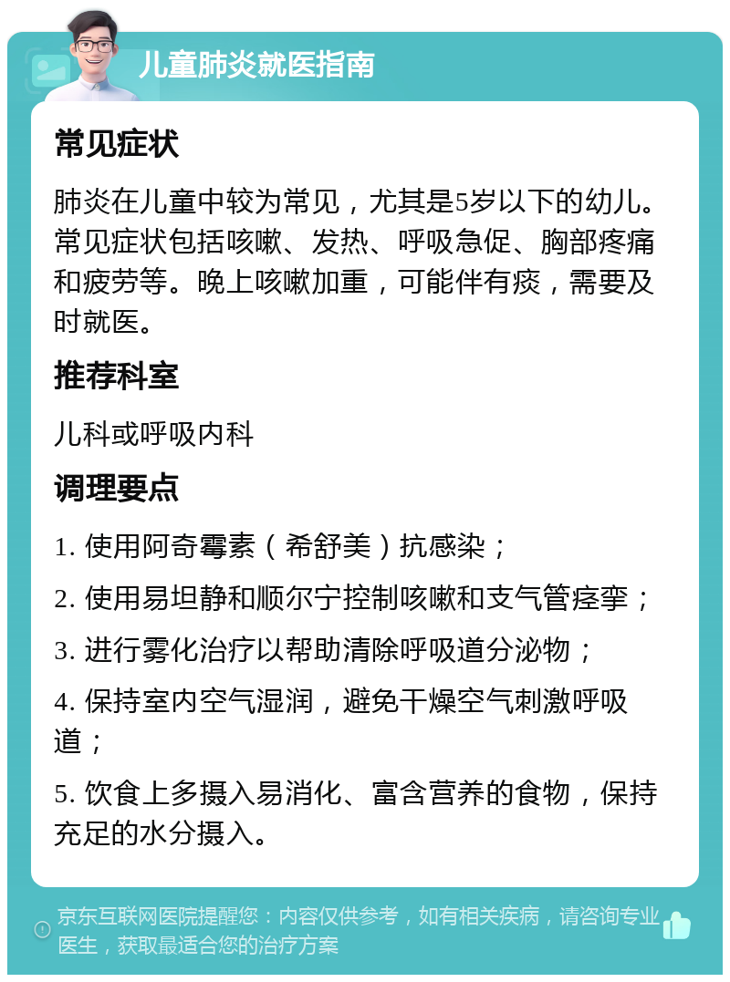 儿童肺炎就医指南 常见症状 肺炎在儿童中较为常见，尤其是5岁以下的幼儿。常见症状包括咳嗽、发热、呼吸急促、胸部疼痛和疲劳等。晚上咳嗽加重，可能伴有痰，需要及时就医。 推荐科室 儿科或呼吸内科 调理要点 1. 使用阿奇霉素（希舒美）抗感染； 2. 使用易坦静和顺尔宁控制咳嗽和支气管痉挛； 3. 进行雾化治疗以帮助清除呼吸道分泌物； 4. 保持室内空气湿润，避免干燥空气刺激呼吸道； 5. 饮食上多摄入易消化、富含营养的食物，保持充足的水分摄入。