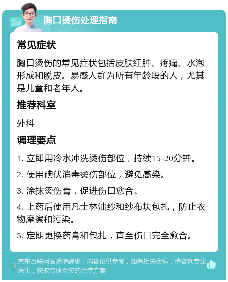 胸口烫伤处理指南 常见症状 胸口烫伤的常见症状包括皮肤红肿、疼痛、水泡形成和脱皮。易感人群为所有年龄段的人，尤其是儿童和老年人。 推荐科室 外科 调理要点 1. 立即用冷水冲洗烫伤部位，持续15-20分钟。 2. 使用碘伏消毒烫伤部位，避免感染。 3. 涂抹烫伤膏，促进伤口愈合。 4. 上药后使用凡士林油纱和纱布块包扎，防止衣物摩擦和污染。 5. 定期更换药膏和包扎，直至伤口完全愈合。