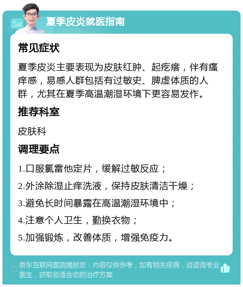 夏季皮炎就医指南 常见症状 夏季皮炎主要表现为皮肤红肿、起疙瘩，伴有瘙痒感，易感人群包括有过敏史、脾虚体质的人群，尤其在夏季高温潮湿环境下更容易发作。 推荐科室 皮肤科 调理要点 1.口服氯雷他定片，缓解过敏反应； 2.外涂除湿止痒洗液，保持皮肤清洁干燥； 3.避免长时间暴露在高温潮湿环境中； 4.注意个人卫生，勤换衣物； 5.加强锻炼，改善体质，增强免疫力。