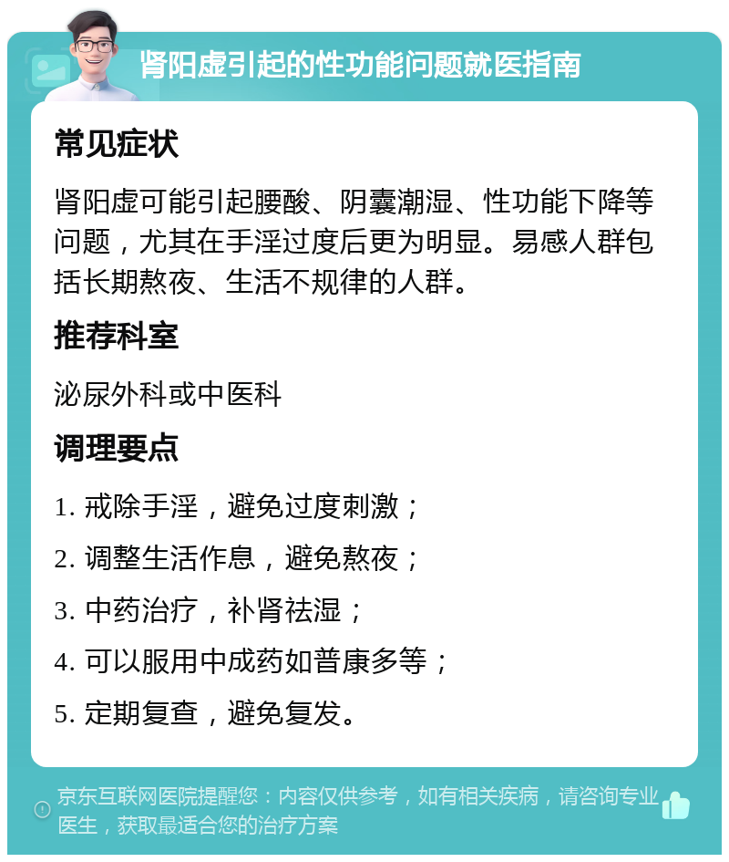 肾阳虚引起的性功能问题就医指南 常见症状 肾阳虚可能引起腰酸、阴囊潮湿、性功能下降等问题，尤其在手淫过度后更为明显。易感人群包括长期熬夜、生活不规律的人群。 推荐科室 泌尿外科或中医科 调理要点 1. 戒除手淫，避免过度刺激； 2. 调整生活作息，避免熬夜； 3. 中药治疗，补肾祛湿； 4. 可以服用中成药如普康多等； 5. 定期复查，避免复发。