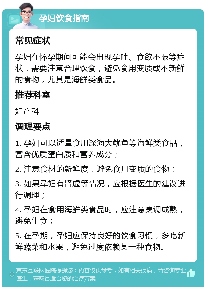 孕妇饮食指南 常见症状 孕妇在怀孕期间可能会出现孕吐、食欲不振等症状，需要注意合理饮食，避免食用变质或不新鲜的食物，尤其是海鲜类食品。 推荐科室 妇产科 调理要点 1. 孕妇可以适量食用深海大鱿鱼等海鲜类食品，富含优质蛋白质和营养成分； 2. 注意食材的新鲜度，避免食用变质的食物； 3. 如果孕妇有肾虚等情况，应根据医生的建议进行调理； 4. 孕妇在食用海鲜类食品时，应注意烹调成熟，避免生食； 5. 在孕期，孕妇应保持良好的饮食习惯，多吃新鲜蔬菜和水果，避免过度依赖某一种食物。