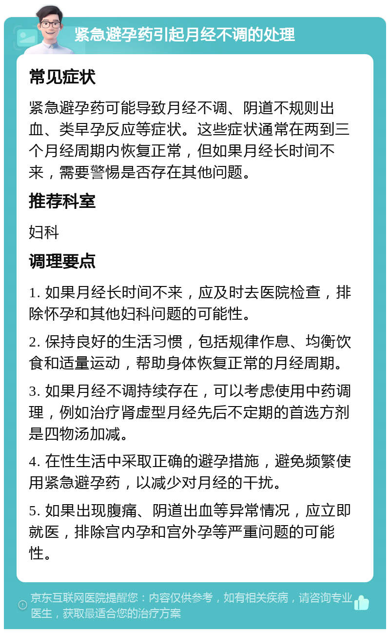 紧急避孕药引起月经不调的处理 常见症状 紧急避孕药可能导致月经不调、阴道不规则出血、类早孕反应等症状。这些症状通常在两到三个月经周期内恢复正常，但如果月经长时间不来，需要警惕是否存在其他问题。 推荐科室 妇科 调理要点 1. 如果月经长时间不来，应及时去医院检查，排除怀孕和其他妇科问题的可能性。 2. 保持良好的生活习惯，包括规律作息、均衡饮食和适量运动，帮助身体恢复正常的月经周期。 3. 如果月经不调持续存在，可以考虑使用中药调理，例如治疗肾虚型月经先后不定期的首选方剂是四物汤加减。 4. 在性生活中采取正确的避孕措施，避免频繁使用紧急避孕药，以减少对月经的干扰。 5. 如果出现腹痛、阴道出血等异常情况，应立即就医，排除宫内孕和宫外孕等严重问题的可能性。