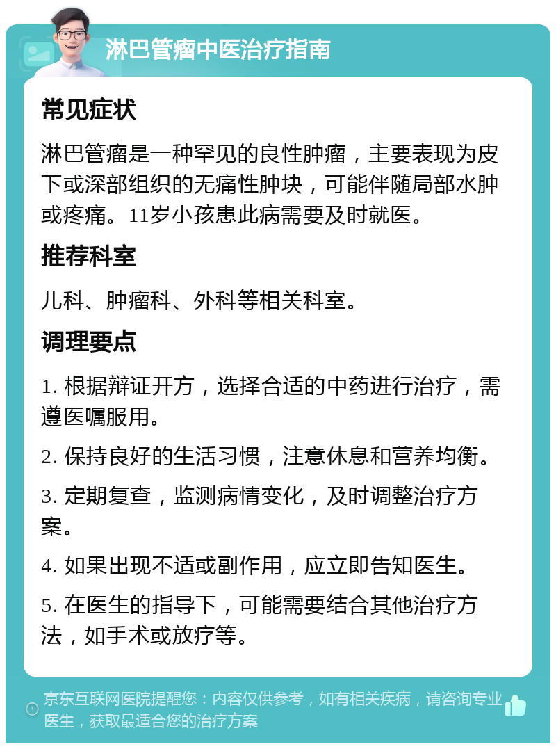 淋巴管瘤中医治疗指南 常见症状 淋巴管瘤是一种罕见的良性肿瘤，主要表现为皮下或深部组织的无痛性肿块，可能伴随局部水肿或疼痛。11岁小孩患此病需要及时就医。 推荐科室 儿科、肿瘤科、外科等相关科室。 调理要点 1. 根据辩证开方，选择合适的中药进行治疗，需遵医嘱服用。 2. 保持良好的生活习惯，注意休息和营养均衡。 3. 定期复查，监测病情变化，及时调整治疗方案。 4. 如果出现不适或副作用，应立即告知医生。 5. 在医生的指导下，可能需要结合其他治疗方法，如手术或放疗等。