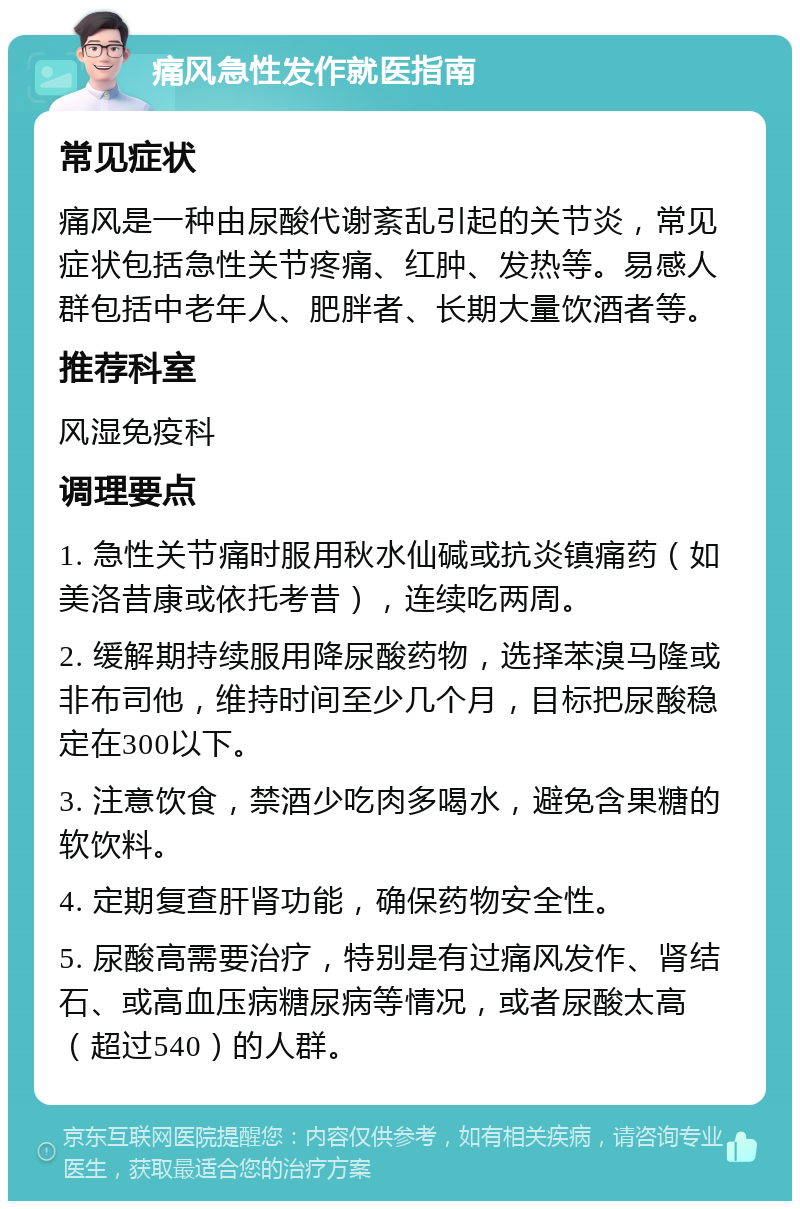 痛风急性发作就医指南 常见症状 痛风是一种由尿酸代谢紊乱引起的关节炎，常见症状包括急性关节疼痛、红肿、发热等。易感人群包括中老年人、肥胖者、长期大量饮酒者等。 推荐科室 风湿免疫科 调理要点 1. 急性关节痛时服用秋水仙碱或抗炎镇痛药（如美洛昔康或依托考昔），连续吃两周。 2. 缓解期持续服用降尿酸药物，选择苯溴马隆或非布司他，维持时间至少几个月，目标把尿酸稳定在300以下。 3. 注意饮食，禁酒少吃肉多喝水，避免含果糖的软饮料。 4. 定期复查肝肾功能，确保药物安全性。 5. 尿酸高需要治疗，特别是有过痛风发作、肾结石、或高血压病糖尿病等情况，或者尿酸太高（超过540）的人群。