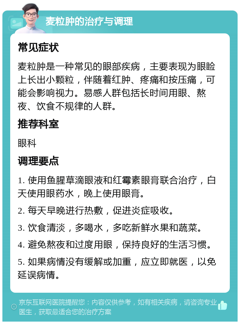 麦粒肿的治疗与调理 常见症状 麦粒肿是一种常见的眼部疾病，主要表现为眼睑上长出小颗粒，伴随着红肿、疼痛和按压痛，可能会影响视力。易感人群包括长时间用眼、熬夜、饮食不规律的人群。 推荐科室 眼科 调理要点 1. 使用鱼腥草滴眼液和红霉素眼膏联合治疗，白天使用眼药水，晚上使用眼膏。 2. 每天早晚进行热敷，促进炎症吸收。 3. 饮食清淡，多喝水，多吃新鲜水果和蔬菜。 4. 避免熬夜和过度用眼，保持良好的生活习惯。 5. 如果病情没有缓解或加重，应立即就医，以免延误病情。