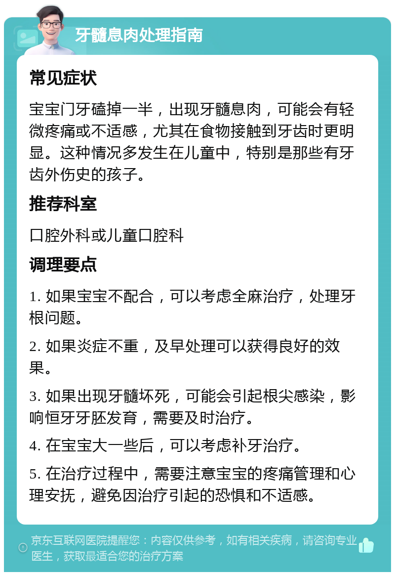 牙髓息肉处理指南 常见症状 宝宝门牙磕掉一半，出现牙髓息肉，可能会有轻微疼痛或不适感，尤其在食物接触到牙齿时更明显。这种情况多发生在儿童中，特别是那些有牙齿外伤史的孩子。 推荐科室 口腔外科或儿童口腔科 调理要点 1. 如果宝宝不配合，可以考虑全麻治疗，处理牙根问题。 2. 如果炎症不重，及早处理可以获得良好的效果。 3. 如果出现牙髓坏死，可能会引起根尖感染，影响恒牙牙胚发育，需要及时治疗。 4. 在宝宝大一些后，可以考虑补牙治疗。 5. 在治疗过程中，需要注意宝宝的疼痛管理和心理安抚，避免因治疗引起的恐惧和不适感。