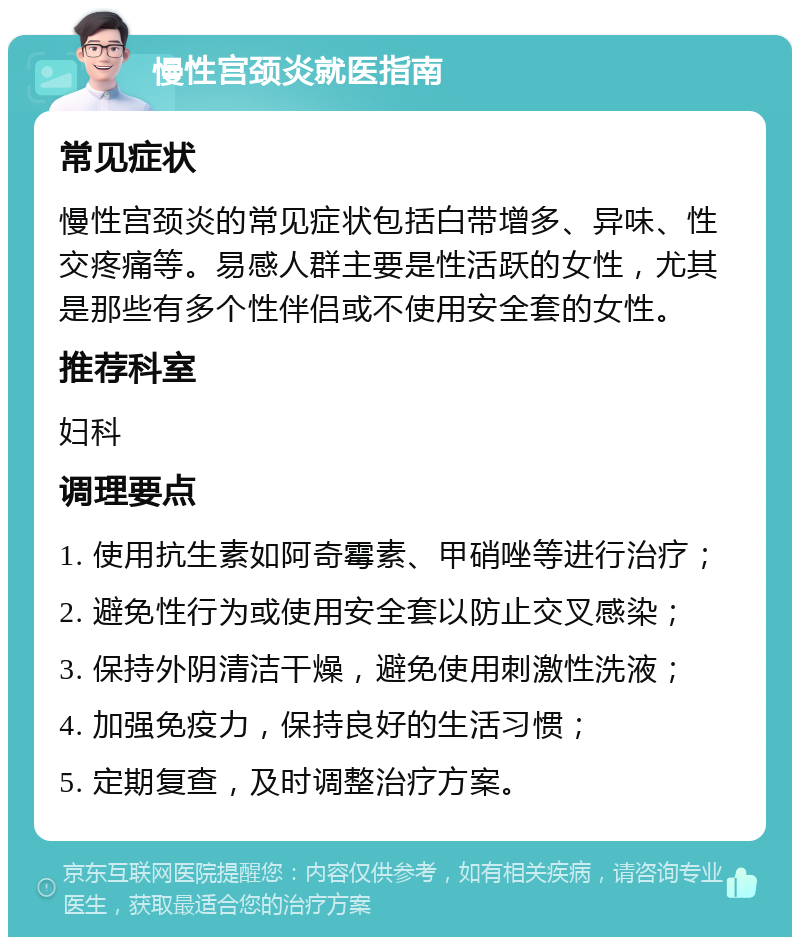 慢性宫颈炎就医指南 常见症状 慢性宫颈炎的常见症状包括白带增多、异味、性交疼痛等。易感人群主要是性活跃的女性，尤其是那些有多个性伴侣或不使用安全套的女性。 推荐科室 妇科 调理要点 1. 使用抗生素如阿奇霉素、甲硝唑等进行治疗； 2. 避免性行为或使用安全套以防止交叉感染； 3. 保持外阴清洁干燥，避免使用刺激性洗液； 4. 加强免疫力，保持良好的生活习惯； 5. 定期复查，及时调整治疗方案。