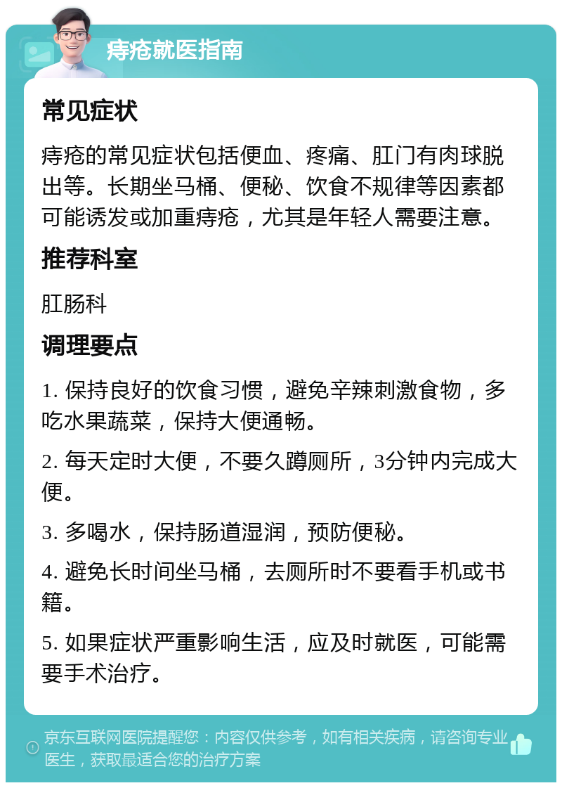 痔疮就医指南 常见症状 痔疮的常见症状包括便血、疼痛、肛门有肉球脱出等。长期坐马桶、便秘、饮食不规律等因素都可能诱发或加重痔疮，尤其是年轻人需要注意。 推荐科室 肛肠科 调理要点 1. 保持良好的饮食习惯，避免辛辣刺激食物，多吃水果蔬菜，保持大便通畅。 2. 每天定时大便，不要久蹲厕所，3分钟内完成大便。 3. 多喝水，保持肠道湿润，预防便秘。 4. 避免长时间坐马桶，去厕所时不要看手机或书籍。 5. 如果症状严重影响生活，应及时就医，可能需要手术治疗。