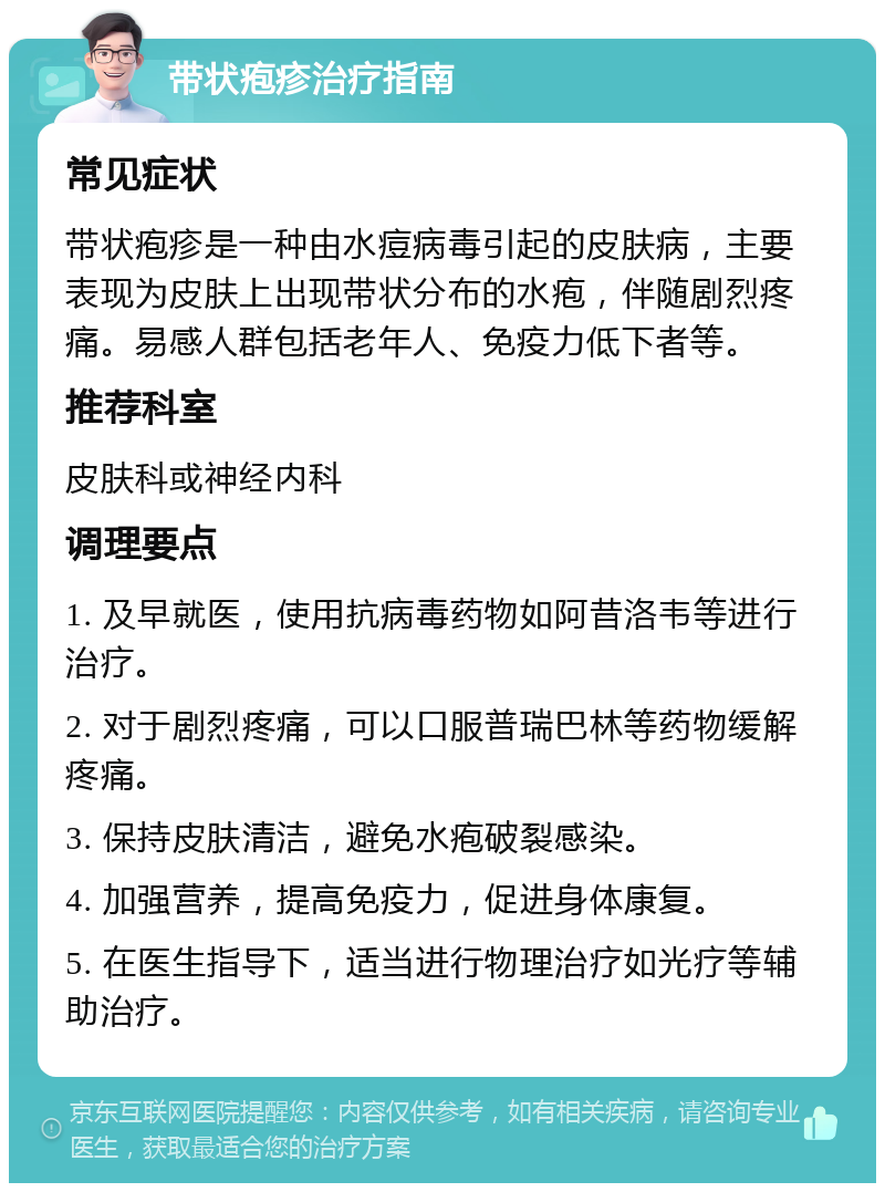 带状疱疹治疗指南 常见症状 带状疱疹是一种由水痘病毒引起的皮肤病，主要表现为皮肤上出现带状分布的水疱，伴随剧烈疼痛。易感人群包括老年人、免疫力低下者等。 推荐科室 皮肤科或神经内科 调理要点 1. 及早就医，使用抗病毒药物如阿昔洛韦等进行治疗。 2. 对于剧烈疼痛，可以口服普瑞巴林等药物缓解疼痛。 3. 保持皮肤清洁，避免水疱破裂感染。 4. 加强营养，提高免疫力，促进身体康复。 5. 在医生指导下，适当进行物理治疗如光疗等辅助治疗。