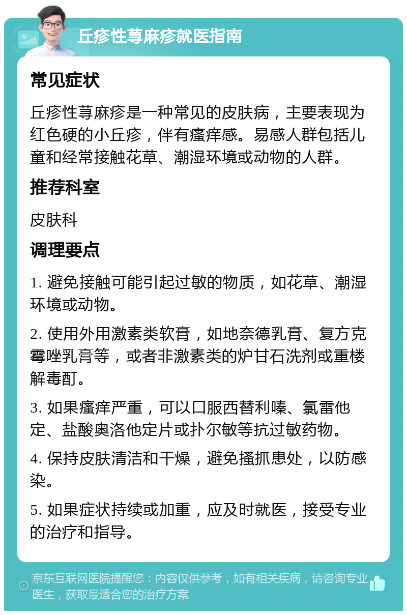 丘疹性荨麻疹就医指南 常见症状 丘疹性荨麻疹是一种常见的皮肤病，主要表现为红色硬的小丘疹，伴有瘙痒感。易感人群包括儿童和经常接触花草、潮湿环境或动物的人群。 推荐科室 皮肤科 调理要点 1. 避免接触可能引起过敏的物质，如花草、潮湿环境或动物。 2. 使用外用激素类软膏，如地奈德乳膏、复方克霉唑乳膏等，或者非激素类的炉甘石洗剂或重楼解毒酊。 3. 如果瘙痒严重，可以口服西替利嗪、氯雷他定、盐酸奥洛他定片或扑尔敏等抗过敏药物。 4. 保持皮肤清洁和干燥，避免搔抓患处，以防感染。 5. 如果症状持续或加重，应及时就医，接受专业的治疗和指导。