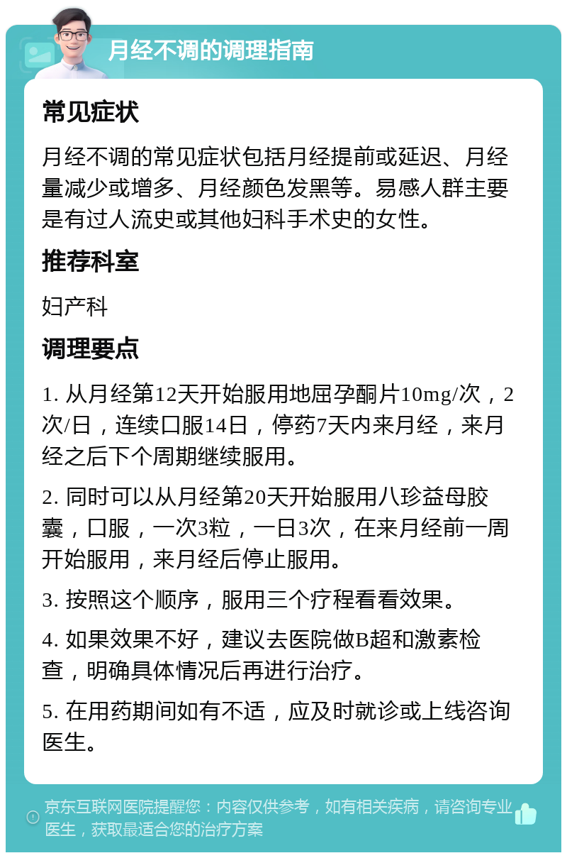 月经不调的调理指南 常见症状 月经不调的常见症状包括月经提前或延迟、月经量减少或增多、月经颜色发黑等。易感人群主要是有过人流史或其他妇科手术史的女性。 推荐科室 妇产科 调理要点 1. 从月经第12天开始服用地屈孕酮片10mg/次，2次/日，连续口服14日，停药7天内来月经，来月经之后下个周期继续服用。 2. 同时可以从月经第20天开始服用八珍益母胶囊，口服，一次3粒，一日3次，在来月经前一周开始服用，来月经后停止服用。 3. 按照这个顺序，服用三个疗程看看效果。 4. 如果效果不好，建议去医院做B超和激素检查，明确具体情况后再进行治疗。 5. 在用药期间如有不适，应及时就诊或上线咨询医生。