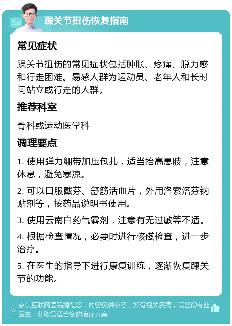 踝关节扭伤恢复指南 常见症状 踝关节扭伤的常见症状包括肿胀、疼痛、脱力感和行走困难。易感人群为运动员、老年人和长时间站立或行走的人群。 推荐科室 骨科或运动医学科 调理要点 1. 使用弹力绷带加压包扎，适当抬高患肢，注意休息，避免寒凉。 2. 可以口服戴芬、舒筋活血片，外用洛索洛芬钠贴剂等，按药品说明书使用。 3. 使用云南白药气雾剂，注意有无过敏等不适。 4. 根据检查情况，必要时进行核磁检查，进一步治疗。 5. 在医生的指导下进行康复训练，逐渐恢复踝关节的功能。