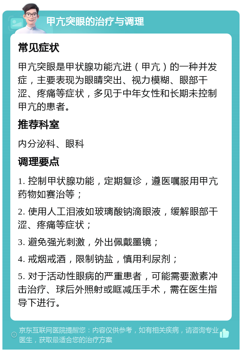 甲亢突眼的治疗与调理 常见症状 甲亢突眼是甲状腺功能亢进（甲亢）的一种并发症，主要表现为眼睛突出、视力模糊、眼部干涩、疼痛等症状，多见于中年女性和长期未控制甲亢的患者。 推荐科室 内分泌科、眼科 调理要点 1. 控制甲状腺功能，定期复诊，遵医嘱服用甲亢药物如赛治等； 2. 使用人工泪液如玻璃酸钠滴眼液，缓解眼部干涩、疼痛等症状； 3. 避免强光刺激，外出佩戴墨镜； 4. 戒烟戒酒，限制钠盐，慎用利尿剂； 5. 对于活动性眼病的严重患者，可能需要激素冲击治疗、球后外照射或眶减压手术，需在医生指导下进行。