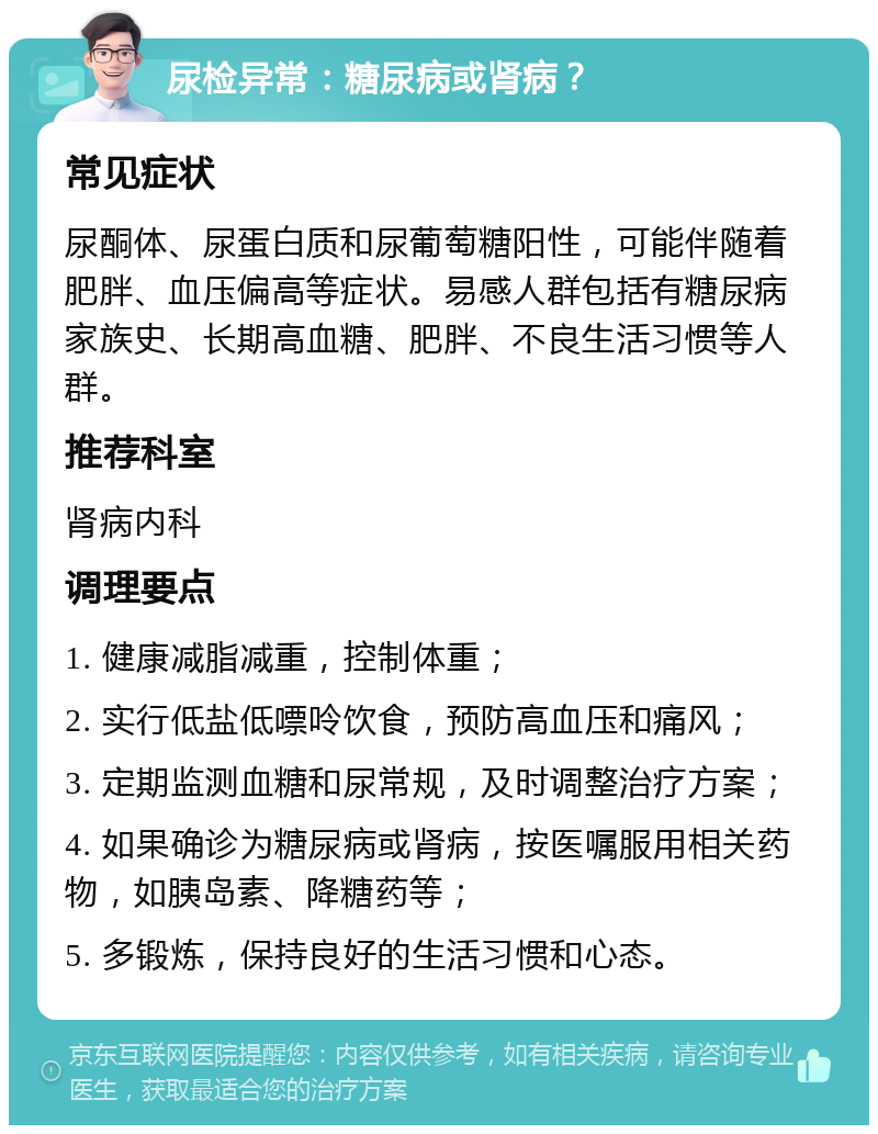 尿检异常：糖尿病或肾病？ 常见症状 尿酮体、尿蛋白质和尿葡萄糖阳性，可能伴随着肥胖、血压偏高等症状。易感人群包括有糖尿病家族史、长期高血糖、肥胖、不良生活习惯等人群。 推荐科室 肾病内科 调理要点 1. 健康减脂减重，控制体重； 2. 实行低盐低嘌呤饮食，预防高血压和痛风； 3. 定期监测血糖和尿常规，及时调整治疗方案； 4. 如果确诊为糖尿病或肾病，按医嘱服用相关药物，如胰岛素、降糖药等； 5. 多锻炼，保持良好的生活习惯和心态。