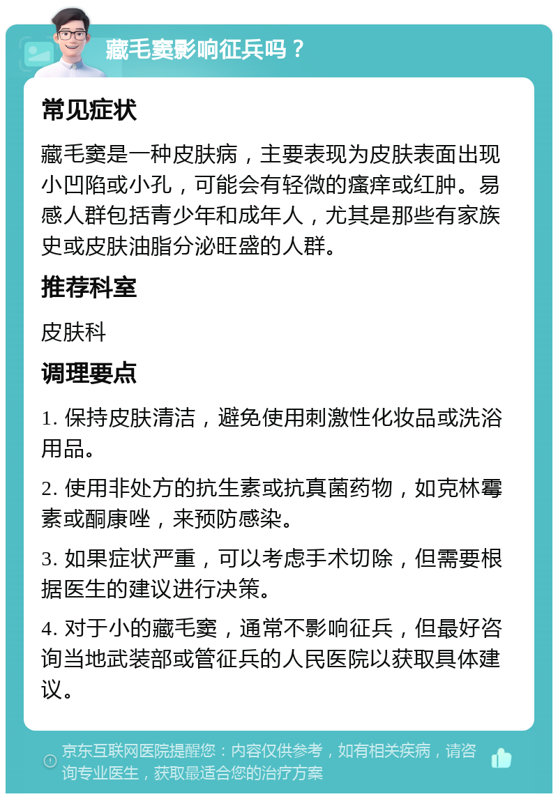 藏毛窦影响征兵吗？ 常见症状 藏毛窦是一种皮肤病，主要表现为皮肤表面出现小凹陷或小孔，可能会有轻微的瘙痒或红肿。易感人群包括青少年和成年人，尤其是那些有家族史或皮肤油脂分泌旺盛的人群。 推荐科室 皮肤科 调理要点 1. 保持皮肤清洁，避免使用刺激性化妆品或洗浴用品。 2. 使用非处方的抗生素或抗真菌药物，如克林霉素或酮康唑，来预防感染。 3. 如果症状严重，可以考虑手术切除，但需要根据医生的建议进行决策。 4. 对于小的藏毛窦，通常不影响征兵，但最好咨询当地武装部或管征兵的人民医院以获取具体建议。