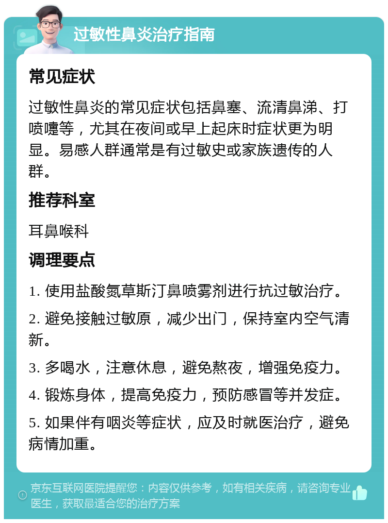 过敏性鼻炎治疗指南 常见症状 过敏性鼻炎的常见症状包括鼻塞、流清鼻涕、打喷嚏等，尤其在夜间或早上起床时症状更为明显。易感人群通常是有过敏史或家族遗传的人群。 推荐科室 耳鼻喉科 调理要点 1. 使用盐酸氮草斯汀鼻喷雾剂进行抗过敏治疗。 2. 避免接触过敏原，减少出门，保持室内空气清新。 3. 多喝水，注意休息，避免熬夜，增强免疫力。 4. 锻炼身体，提高免疫力，预防感冒等并发症。 5. 如果伴有咽炎等症状，应及时就医治疗，避免病情加重。