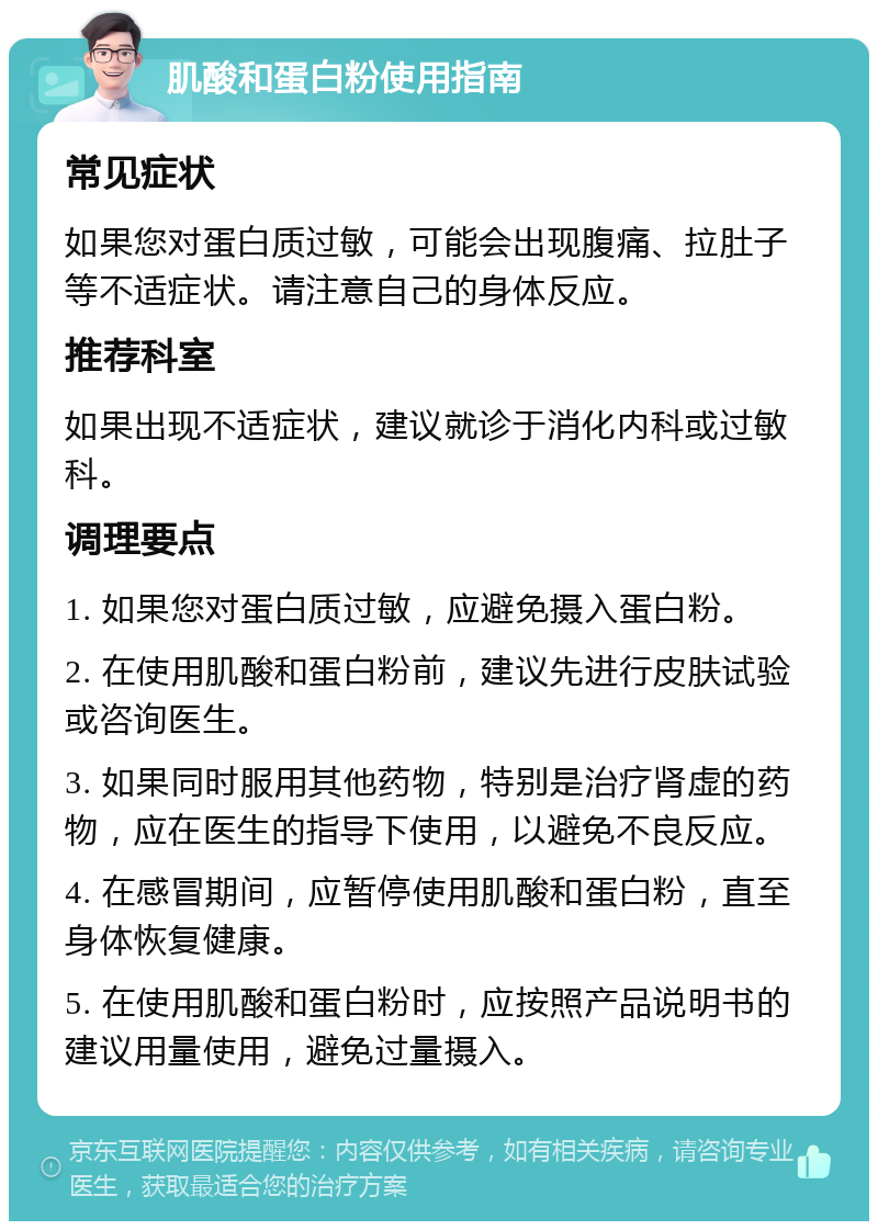 肌酸和蛋白粉使用指南 常见症状 如果您对蛋白质过敏，可能会出现腹痛、拉肚子等不适症状。请注意自己的身体反应。 推荐科室 如果出现不适症状，建议就诊于消化内科或过敏科。 调理要点 1. 如果您对蛋白质过敏，应避免摄入蛋白粉。 2. 在使用肌酸和蛋白粉前，建议先进行皮肤试验或咨询医生。 3. 如果同时服用其他药物，特别是治疗肾虚的药物，应在医生的指导下使用，以避免不良反应。 4. 在感冒期间，应暂停使用肌酸和蛋白粉，直至身体恢复健康。 5. 在使用肌酸和蛋白粉时，应按照产品说明书的建议用量使用，避免过量摄入。