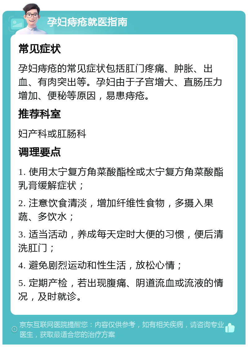 孕妇痔疮就医指南 常见症状 孕妇痔疮的常见症状包括肛门疼痛、肿胀、出血、有肉突出等。孕妇由于子宫增大、直肠压力增加、便秘等原因，易患痔疮。 推荐科室 妇产科或肛肠科 调理要点 1. 使用太宁复方角菜酸酯栓或太宁复方角菜酸酯乳膏缓解症状； 2. 注意饮食清淡，增加纤维性食物，多摄入果蔬、多饮水； 3. 适当活动，养成每天定时大便的习惯，便后清洗肛门； 4. 避免剧烈运动和性生活，放松心情； 5. 定期产检，若出现腹痛、阴道流血或流液的情况，及时就诊。