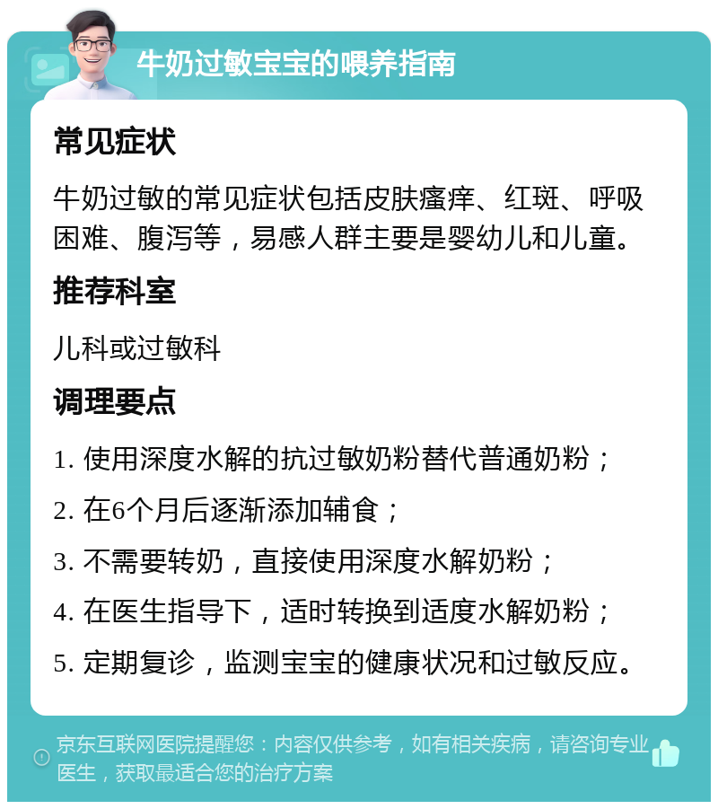 牛奶过敏宝宝的喂养指南 常见症状 牛奶过敏的常见症状包括皮肤瘙痒、红斑、呼吸困难、腹泻等，易感人群主要是婴幼儿和儿童。 推荐科室 儿科或过敏科 调理要点 1. 使用深度水解的抗过敏奶粉替代普通奶粉； 2. 在6个月后逐渐添加辅食； 3. 不需要转奶，直接使用深度水解奶粉； 4. 在医生指导下，适时转换到适度水解奶粉； 5. 定期复诊，监测宝宝的健康状况和过敏反应。