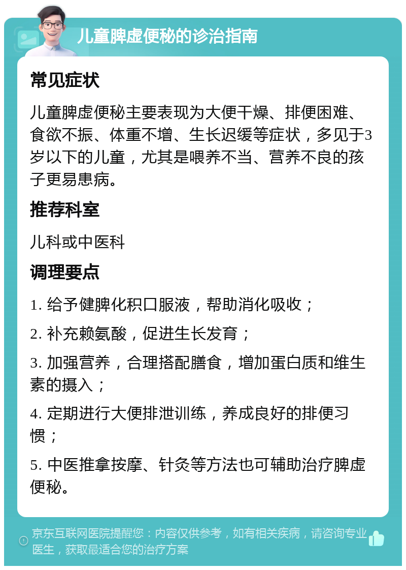 儿童脾虚便秘的诊治指南 常见症状 儿童脾虚便秘主要表现为大便干燥、排便困难、食欲不振、体重不增、生长迟缓等症状，多见于3岁以下的儿童，尤其是喂养不当、营养不良的孩子更易患病。 推荐科室 儿科或中医科 调理要点 1. 给予健脾化积口服液，帮助消化吸收； 2. 补充赖氨酸，促进生长发育； 3. 加强营养，合理搭配膳食，增加蛋白质和维生素的摄入； 4. 定期进行大便排泄训练，养成良好的排便习惯； 5. 中医推拿按摩、针灸等方法也可辅助治疗脾虚便秘。