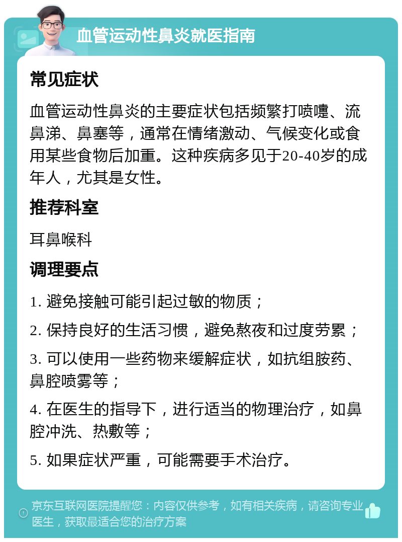 血管运动性鼻炎就医指南 常见症状 血管运动性鼻炎的主要症状包括频繁打喷嚏、流鼻涕、鼻塞等，通常在情绪激动、气候变化或食用某些食物后加重。这种疾病多见于20-40岁的成年人，尤其是女性。 推荐科室 耳鼻喉科 调理要点 1. 避免接触可能引起过敏的物质； 2. 保持良好的生活习惯，避免熬夜和过度劳累； 3. 可以使用一些药物来缓解症状，如抗组胺药、鼻腔喷雾等； 4. 在医生的指导下，进行适当的物理治疗，如鼻腔冲洗、热敷等； 5. 如果症状严重，可能需要手术治疗。