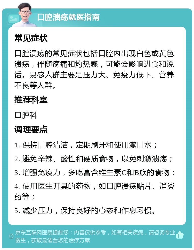 口腔溃疡就医指南 常见症状 口腔溃疡的常见症状包括口腔内出现白色或黄色溃疡，伴随疼痛和灼热感，可能会影响进食和说话。易感人群主要是压力大、免疫力低下、营养不良等人群。 推荐科室 口腔科 调理要点 1. 保持口腔清洁，定期刷牙和使用漱口水； 2. 避免辛辣、酸性和硬质食物，以免刺激溃疡； 3. 增强免疫力，多吃富含维生素C和B族的食物； 4. 使用医生开具的药物，如口腔溃疡贴片、消炎药等； 5. 减少压力，保持良好的心态和作息习惯。