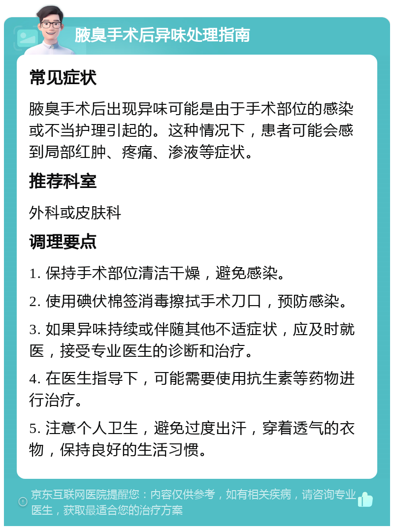 腋臭手术后异味处理指南 常见症状 腋臭手术后出现异味可能是由于手术部位的感染或不当护理引起的。这种情况下，患者可能会感到局部红肿、疼痛、渗液等症状。 推荐科室 外科或皮肤科 调理要点 1. 保持手术部位清洁干燥，避免感染。 2. 使用碘伏棉签消毒擦拭手术刀口，预防感染。 3. 如果异味持续或伴随其他不适症状，应及时就医，接受专业医生的诊断和治疗。 4. 在医生指导下，可能需要使用抗生素等药物进行治疗。 5. 注意个人卫生，避免过度出汗，穿着透气的衣物，保持良好的生活习惯。