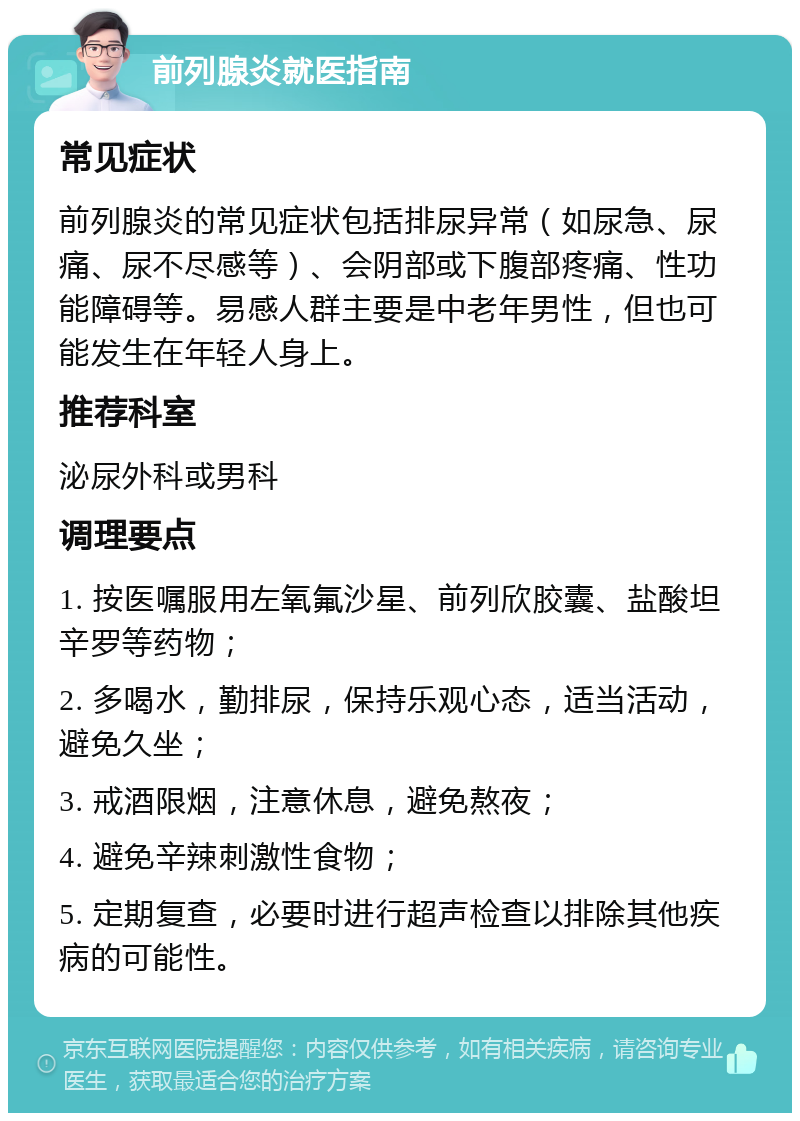 前列腺炎就医指南 常见症状 前列腺炎的常见症状包括排尿异常（如尿急、尿痛、尿不尽感等）、会阴部或下腹部疼痛、性功能障碍等。易感人群主要是中老年男性，但也可能发生在年轻人身上。 推荐科室 泌尿外科或男科 调理要点 1. 按医嘱服用左氧氟沙星、前列欣胶囊、盐酸坦辛罗等药物； 2. 多喝水，勤排尿，保持乐观心态，适当活动，避免久坐； 3. 戒酒限烟，注意休息，避免熬夜； 4. 避免辛辣刺激性食物； 5. 定期复查，必要时进行超声检查以排除其他疾病的可能性。