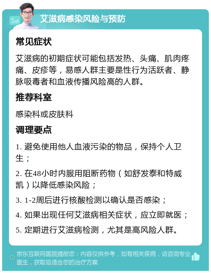 艾滋病感染风险与预防 常见症状 艾滋病的初期症状可能包括发热、头痛、肌肉疼痛、皮疹等，易感人群主要是性行为活跃者、静脉吸毒者和血液传播风险高的人群。 推荐科室 感染科或皮肤科 调理要点 1. 避免使用他人血液污染的物品，保持个人卫生； 2. 在48小时内服用阻断药物（如舒发泰和特威凯）以降低感染风险； 3. 1-2周后进行核酸检测以确认是否感染； 4. 如果出现任何艾滋病相关症状，应立即就医； 5. 定期进行艾滋病检测，尤其是高风险人群。