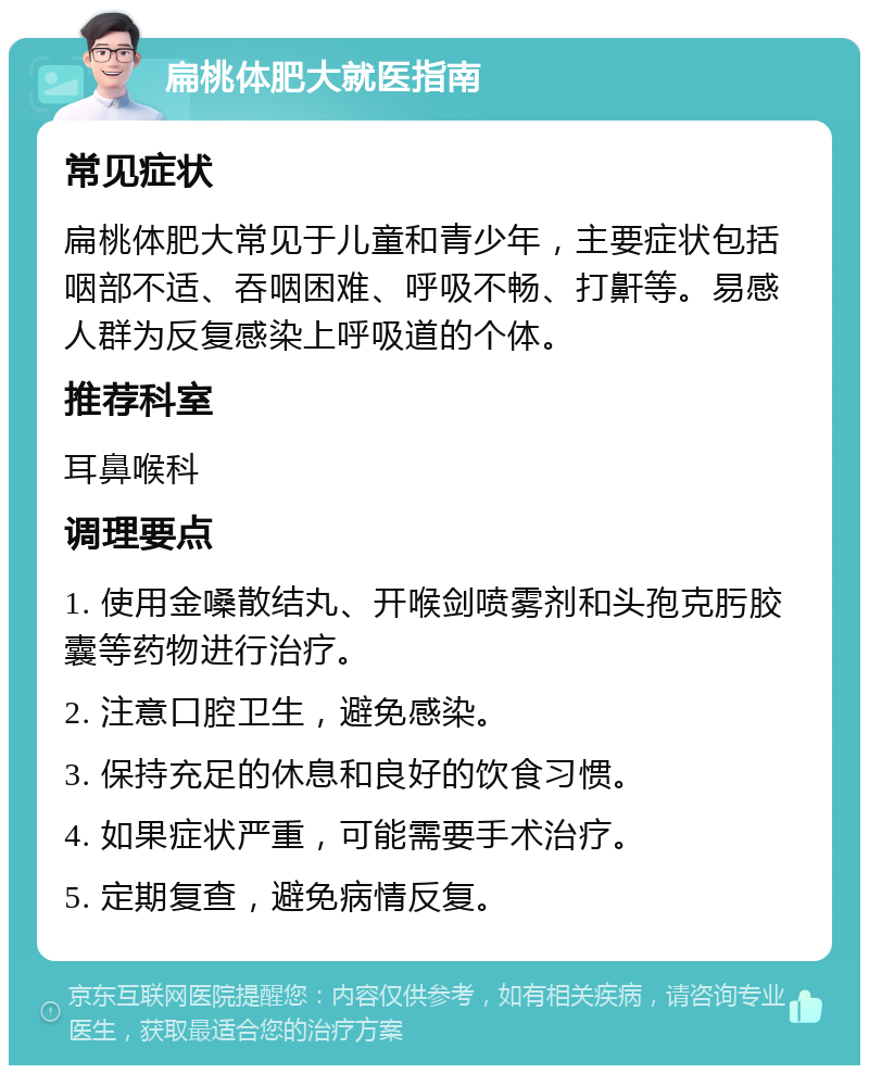 扁桃体肥大就医指南 常见症状 扁桃体肥大常见于儿童和青少年，主要症状包括咽部不适、吞咽困难、呼吸不畅、打鼾等。易感人群为反复感染上呼吸道的个体。 推荐科室 耳鼻喉科 调理要点 1. 使用金嗓散结丸、开喉剑喷雾剂和头孢克肟胶囊等药物进行治疗。 2. 注意口腔卫生，避免感染。 3. 保持充足的休息和良好的饮食习惯。 4. 如果症状严重，可能需要手术治疗。 5. 定期复查，避免病情反复。