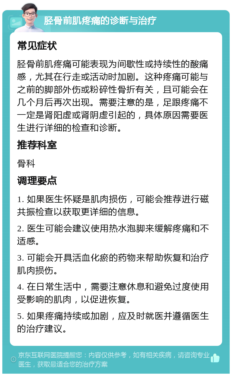 胫骨前肌疼痛的诊断与治疗 常见症状 胫骨前肌疼痛可能表现为间歇性或持续性的酸痛感，尤其在行走或活动时加剧。这种疼痛可能与之前的脚部外伤或粉碎性骨折有关，且可能会在几个月后再次出现。需要注意的是，足跟疼痛不一定是肾阳虚或肾阴虚引起的，具体原因需要医生进行详细的检查和诊断。 推荐科室 骨科 调理要点 1. 如果医生怀疑是肌肉损伤，可能会推荐进行磁共振检查以获取更详细的信息。 2. 医生可能会建议使用热水泡脚来缓解疼痛和不适感。 3. 可能会开具活血化瘀的药物来帮助恢复和治疗肌肉损伤。 4. 在日常生活中，需要注意休息和避免过度使用受影响的肌肉，以促进恢复。 5. 如果疼痛持续或加剧，应及时就医并遵循医生的治疗建议。