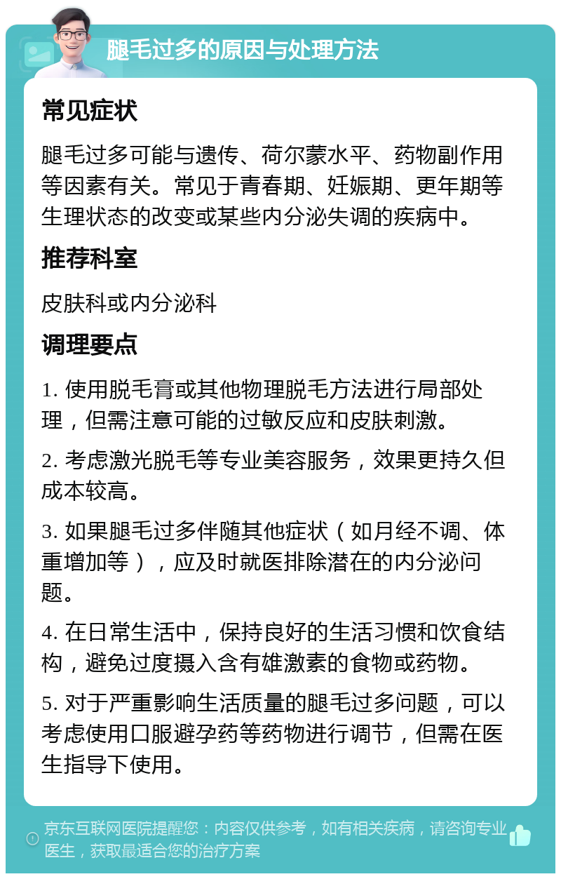 腿毛过多的原因与处理方法 常见症状 腿毛过多可能与遗传、荷尔蒙水平、药物副作用等因素有关。常见于青春期、妊娠期、更年期等生理状态的改变或某些内分泌失调的疾病中。 推荐科室 皮肤科或内分泌科 调理要点 1. 使用脱毛膏或其他物理脱毛方法进行局部处理，但需注意可能的过敏反应和皮肤刺激。 2. 考虑激光脱毛等专业美容服务，效果更持久但成本较高。 3. 如果腿毛过多伴随其他症状（如月经不调、体重增加等），应及时就医排除潜在的内分泌问题。 4. 在日常生活中，保持良好的生活习惯和饮食结构，避免过度摄入含有雄激素的食物或药物。 5. 对于严重影响生活质量的腿毛过多问题，可以考虑使用口服避孕药等药物进行调节，但需在医生指导下使用。