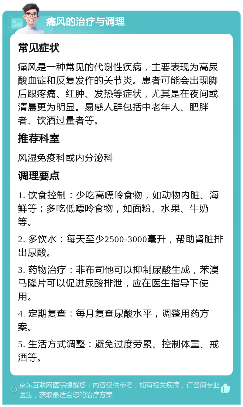 痛风的治疗与调理 常见症状 痛风是一种常见的代谢性疾病，主要表现为高尿酸血症和反复发作的关节炎。患者可能会出现脚后跟疼痛、红肿、发热等症状，尤其是在夜间或清晨更为明显。易感人群包括中老年人、肥胖者、饮酒过量者等。 推荐科室 风湿免疫科或内分泌科 调理要点 1. 饮食控制：少吃高嘌呤食物，如动物内脏、海鲜等；多吃低嘌呤食物，如面粉、水果、牛奶等。 2. 多饮水：每天至少2500-3000毫升，帮助肾脏排出尿酸。 3. 药物治疗：非布司他可以抑制尿酸生成，苯溴马隆片可以促进尿酸排泄，应在医生指导下使用。 4. 定期复查：每月复查尿酸水平，调整用药方案。 5. 生活方式调整：避免过度劳累、控制体重、戒酒等。