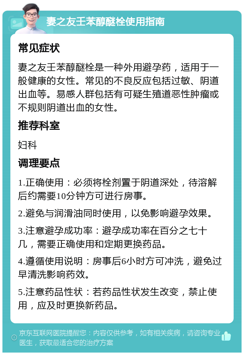 妻之友壬苯醇醚栓使用指南 常见症状 妻之友壬苯醇醚栓是一种外用避孕药，适用于一般健康的女性。常见的不良反应包括过敏、阴道出血等。易感人群包括有可疑生殖道恶性肿瘤或不规则阴道出血的女性。 推荐科室 妇科 调理要点 1.正确使用：必须将栓剂置于阴道深处，待溶解后约需要10分钟方可进行房事。 2.避免与润滑油同时使用，以免影响避孕效果。 3.注意避孕成功率：避孕成功率在百分之七十几，需要正确使用和定期更换药品。 4.遵循使用说明：房事后6小时方可冲洗，避免过早清洗影响药效。 5.注意药品性状：若药品性状发生改变，禁止使用，应及时更换新药品。