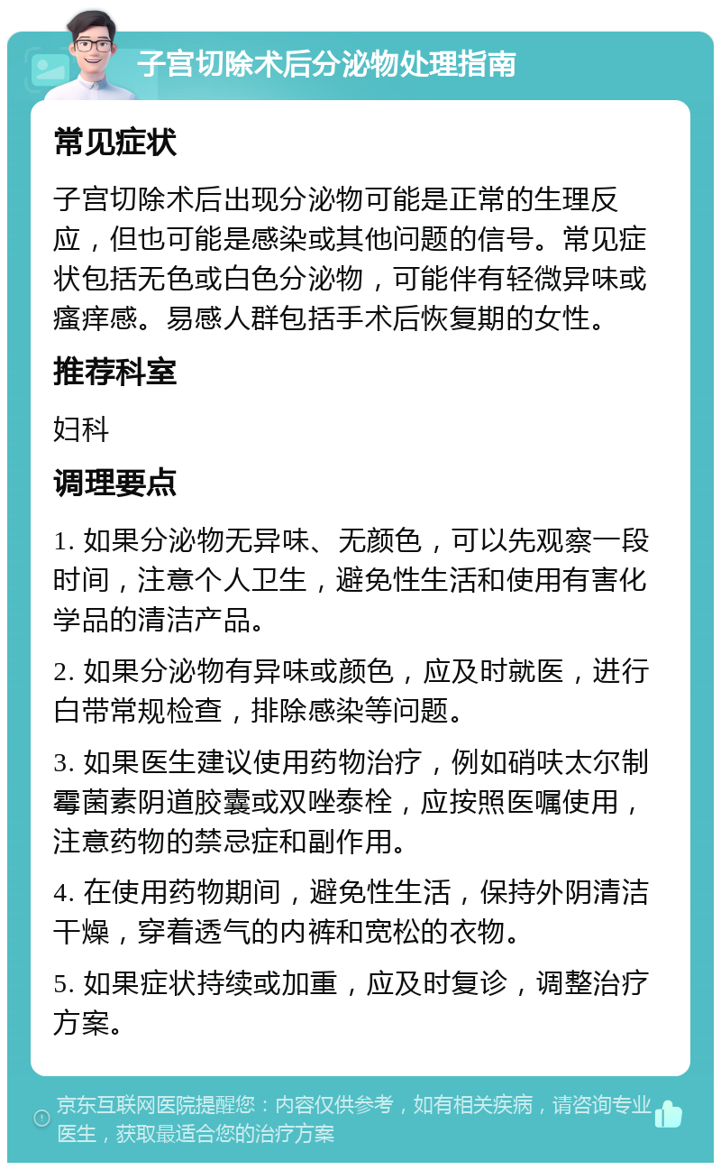 子宫切除术后分泌物处理指南 常见症状 子宫切除术后出现分泌物可能是正常的生理反应，但也可能是感染或其他问题的信号。常见症状包括无色或白色分泌物，可能伴有轻微异味或瘙痒感。易感人群包括手术后恢复期的女性。 推荐科室 妇科 调理要点 1. 如果分泌物无异味、无颜色，可以先观察一段时间，注意个人卫生，避免性生活和使用有害化学品的清洁产品。 2. 如果分泌物有异味或颜色，应及时就医，进行白带常规检查，排除感染等问题。 3. 如果医生建议使用药物治疗，例如硝呋太尔制霉菌素阴道胶囊或双唑泰栓，应按照医嘱使用，注意药物的禁忌症和副作用。 4. 在使用药物期间，避免性生活，保持外阴清洁干燥，穿着透气的内裤和宽松的衣物。 5. 如果症状持续或加重，应及时复诊，调整治疗方案。