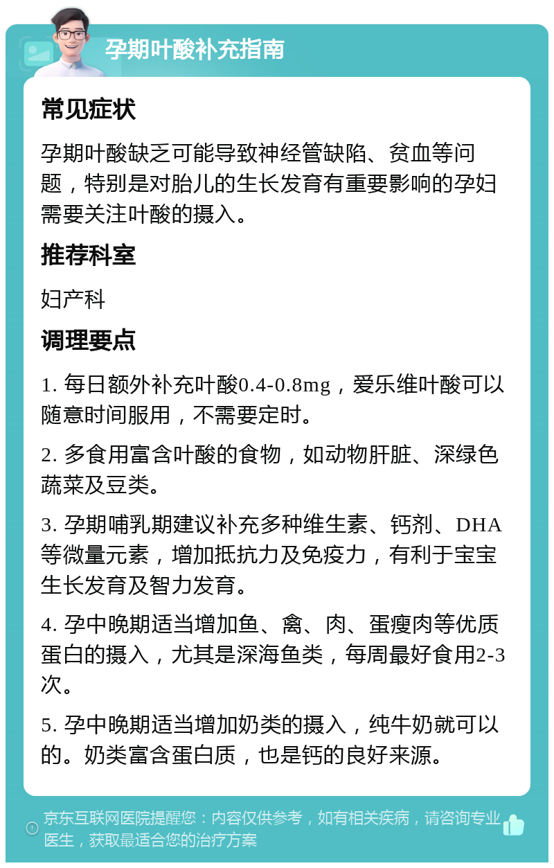 孕期叶酸补充指南 常见症状 孕期叶酸缺乏可能导致神经管缺陷、贫血等问题，特别是对胎儿的生长发育有重要影响的孕妇需要关注叶酸的摄入。 推荐科室 妇产科 调理要点 1. 每日额外补充叶酸0.4-0.8mg，爱乐维叶酸可以随意时间服用，不需要定时。 2. 多食用富含叶酸的食物，如动物肝脏、深绿色蔬菜及豆类。 3. 孕期哺乳期建议补充多种维生素、钙剂、DHA等微量元素，增加抵抗力及免疫力，有利于宝宝生长发育及智力发育。 4. 孕中晚期适当增加鱼、禽、肉、蛋瘦肉等优质蛋白的摄入，尤其是深海鱼类，每周最好食用2-3次。 5. 孕中晚期适当增加奶类的摄入，纯牛奶就可以的。奶类富含蛋白质，也是钙的良好来源。