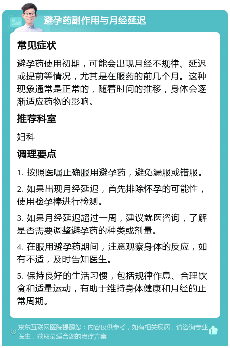 避孕药副作用与月经延迟 常见症状 避孕药使用初期，可能会出现月经不规律、延迟或提前等情况，尤其是在服药的前几个月。这种现象通常是正常的，随着时间的推移，身体会逐渐适应药物的影响。 推荐科室 妇科 调理要点 1. 按照医嘱正确服用避孕药，避免漏服或错服。 2. 如果出现月经延迟，首先排除怀孕的可能性，使用验孕棒进行检测。 3. 如果月经延迟超过一周，建议就医咨询，了解是否需要调整避孕药的种类或剂量。 4. 在服用避孕药期间，注意观察身体的反应，如有不适，及时告知医生。 5. 保持良好的生活习惯，包括规律作息、合理饮食和适量运动，有助于维持身体健康和月经的正常周期。