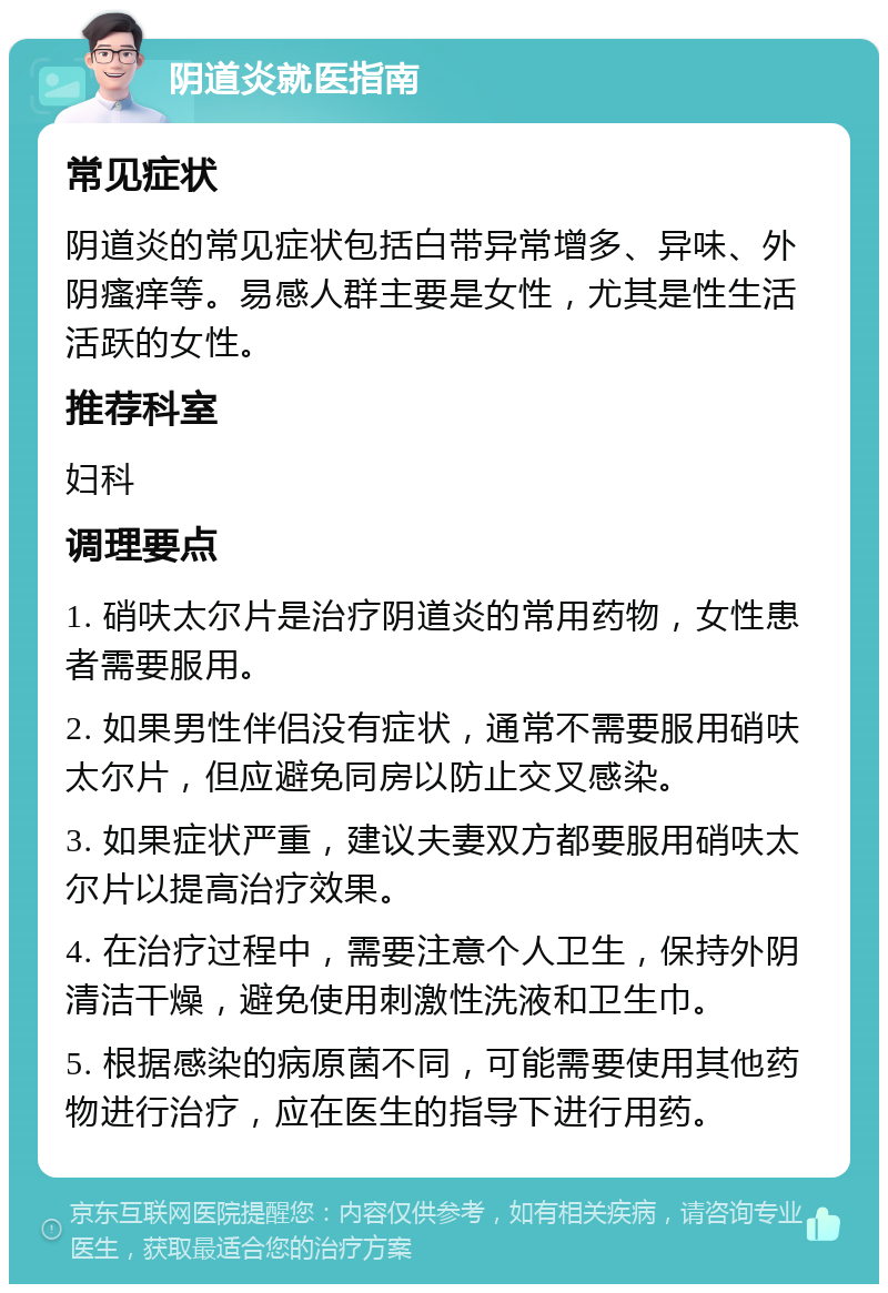 阴道炎就医指南 常见症状 阴道炎的常见症状包括白带异常增多、异味、外阴瘙痒等。易感人群主要是女性，尤其是性生活活跃的女性。 推荐科室 妇科 调理要点 1. 硝呋太尔片是治疗阴道炎的常用药物，女性患者需要服用。 2. 如果男性伴侣没有症状，通常不需要服用硝呋太尔片，但应避免同房以防止交叉感染。 3. 如果症状严重，建议夫妻双方都要服用硝呋太尔片以提高治疗效果。 4. 在治疗过程中，需要注意个人卫生，保持外阴清洁干燥，避免使用刺激性洗液和卫生巾。 5. 根据感染的病原菌不同，可能需要使用其他药物进行治疗，应在医生的指导下进行用药。