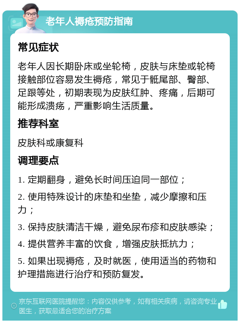 老年人褥疮预防指南 常见症状 老年人因长期卧床或坐轮椅，皮肤与床垫或轮椅接触部位容易发生褥疮，常见于骶尾部、臀部、足跟等处，初期表现为皮肤红肿、疼痛，后期可能形成溃疡，严重影响生活质量。 推荐科室 皮肤科或康复科 调理要点 1. 定期翻身，避免长时间压迫同一部位； 2. 使用特殊设计的床垫和坐垫，减少摩擦和压力； 3. 保持皮肤清洁干燥，避免尿布疹和皮肤感染； 4. 提供营养丰富的饮食，增强皮肤抵抗力； 5. 如果出现褥疮，及时就医，使用适当的药物和护理措施进行治疗和预防复发。