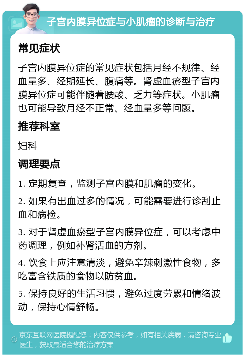 子宫内膜异位症与小肌瘤的诊断与治疗 常见症状 子宫内膜异位症的常见症状包括月经不规律、经血量多、经期延长、腹痛等。肾虚血瘀型子宫内膜异位症可能伴随着腰酸、乏力等症状。小肌瘤也可能导致月经不正常、经血量多等问题。 推荐科室 妇科 调理要点 1. 定期复查，监测子宫内膜和肌瘤的变化。 2. 如果有出血过多的情况，可能需要进行诊刮止血和病检。 3. 对于肾虚血瘀型子宫内膜异位症，可以考虑中药调理，例如补肾活血的方剂。 4. 饮食上应注意清淡，避免辛辣刺激性食物，多吃富含铁质的食物以防贫血。 5. 保持良好的生活习惯，避免过度劳累和情绪波动，保持心情舒畅。