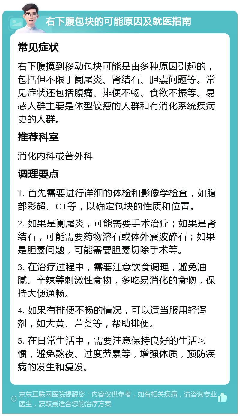 右下腹包块的可能原因及就医指南 常见症状 右下腹摸到移动包块可能是由多种原因引起的，包括但不限于阑尾炎、肾结石、胆囊问题等。常见症状还包括腹痛、排便不畅、食欲不振等。易感人群主要是体型较瘦的人群和有消化系统疾病史的人群。 推荐科室 消化内科或普外科 调理要点 1. 首先需要进行详细的体检和影像学检查，如腹部彩超、CT等，以确定包块的性质和位置。 2. 如果是阑尾炎，可能需要手术治疗；如果是肾结石，可能需要药物溶石或体外震波碎石；如果是胆囊问题，可能需要胆囊切除手术等。 3. 在治疗过程中，需要注意饮食调理，避免油腻、辛辣等刺激性食物，多吃易消化的食物，保持大便通畅。 4. 如果有排便不畅的情况，可以适当服用轻泻剂，如大黄、芦荟等，帮助排便。 5. 在日常生活中，需要注意保持良好的生活习惯，避免熬夜、过度劳累等，增强体质，预防疾病的发生和复发。