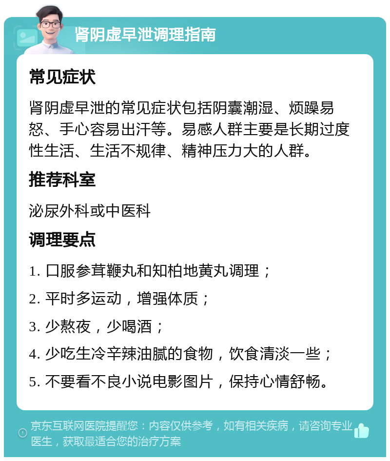 肾阴虚早泄调理指南 常见症状 肾阴虚早泄的常见症状包括阴囊潮湿、烦躁易怒、手心容易出汗等。易感人群主要是长期过度性生活、生活不规律、精神压力大的人群。 推荐科室 泌尿外科或中医科 调理要点 1. 口服参茸鞭丸和知柏地黄丸调理； 2. 平时多运动，增强体质； 3. 少熬夜，少喝酒； 4. 少吃生冷辛辣油腻的食物，饮食清淡一些； 5. 不要看不良小说电影图片，保持心情舒畅。