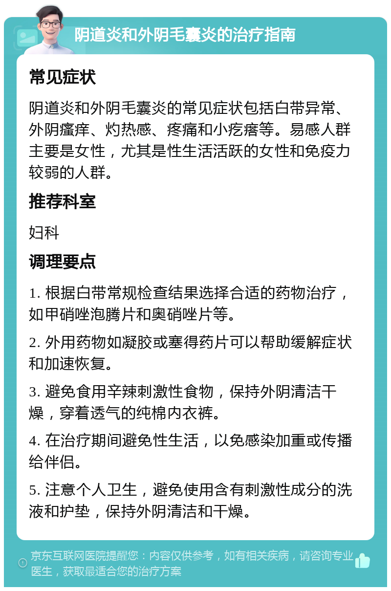 阴道炎和外阴毛囊炎的治疗指南 常见症状 阴道炎和外阴毛囊炎的常见症状包括白带异常、外阴瘙痒、灼热感、疼痛和小疙瘩等。易感人群主要是女性，尤其是性生活活跃的女性和免疫力较弱的人群。 推荐科室 妇科 调理要点 1. 根据白带常规检查结果选择合适的药物治疗，如甲硝唑泡腾片和奥硝唑片等。 2. 外用药物如凝胶或塞得药片可以帮助缓解症状和加速恢复。 3. 避免食用辛辣刺激性食物，保持外阴清洁干燥，穿着透气的纯棉内衣裤。 4. 在治疗期间避免性生活，以免感染加重或传播给伴侣。 5. 注意个人卫生，避免使用含有刺激性成分的洗液和护垫，保持外阴清洁和干燥。