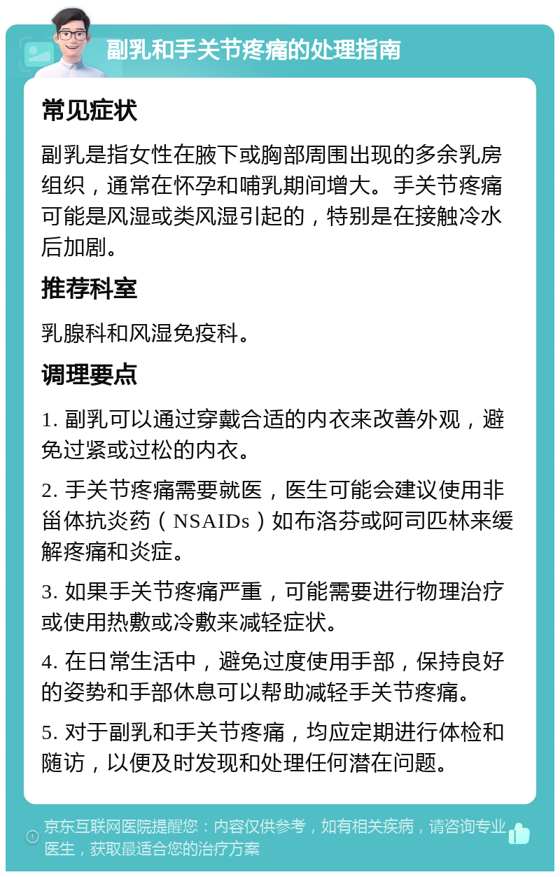 副乳和手关节疼痛的处理指南 常见症状 副乳是指女性在腋下或胸部周围出现的多余乳房组织，通常在怀孕和哺乳期间增大。手关节疼痛可能是风湿或类风湿引起的，特别是在接触冷水后加剧。 推荐科室 乳腺科和风湿免疫科。 调理要点 1. 副乳可以通过穿戴合适的内衣来改善外观，避免过紧或过松的内衣。 2. 手关节疼痛需要就医，医生可能会建议使用非甾体抗炎药（NSAIDs）如布洛芬或阿司匹林来缓解疼痛和炎症。 3. 如果手关节疼痛严重，可能需要进行物理治疗或使用热敷或冷敷来减轻症状。 4. 在日常生活中，避免过度使用手部，保持良好的姿势和手部休息可以帮助减轻手关节疼痛。 5. 对于副乳和手关节疼痛，均应定期进行体检和随访，以便及时发现和处理任何潜在问题。